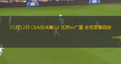 05月12日 CBA总决赛G3 北京vs广厦 全场录像回放