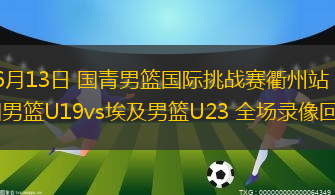 06月13日 国青男篮国际挑战赛衢州站 中国男篮U19vs埃及男篮U23 全场录像回放