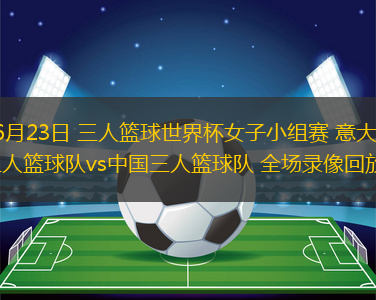 06月23日 三人篮球世界杯女子小组赛 意大利三人篮球队vs中国三人篮球队 全场录像回放