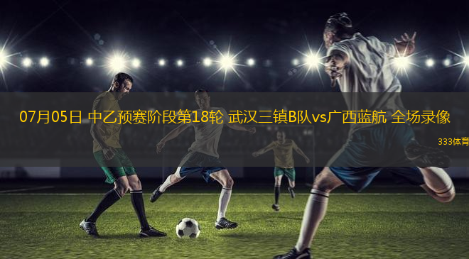 07月05日 中乙预赛阶段第18轮 武汉三镇B队vs广西蓝航 全场录像