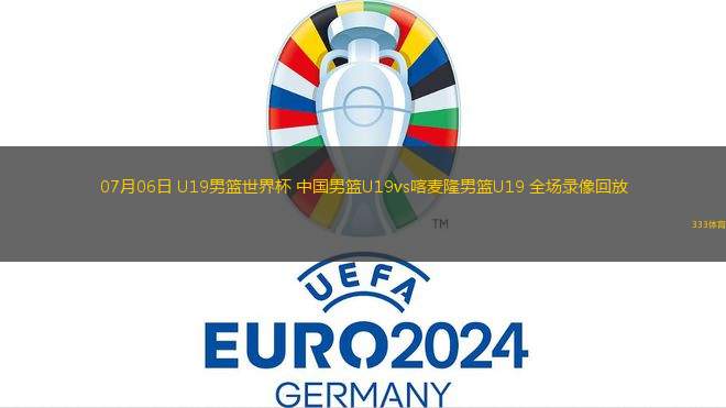 07月06日 U19男篮世界杯 中国男篮U19vs喀麦隆男篮U19 全场录像回放