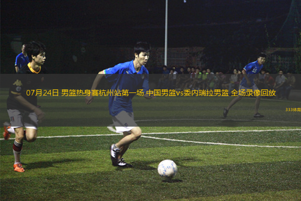 07月24日 男篮热身赛杭州站第一场 中国男篮vs委内瑞拉男篮 全场录像回放