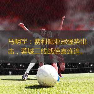 马明宇：费利佩亚冠强势出击，蓉城三线战惊喜连连。